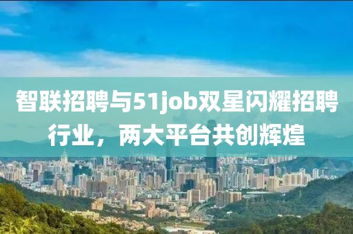 智联招聘与51job双星闪耀招聘行业，两大平台共创辉煌