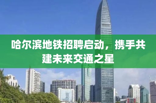 哈尔滨地铁招聘启动，携手共建未来交通之星