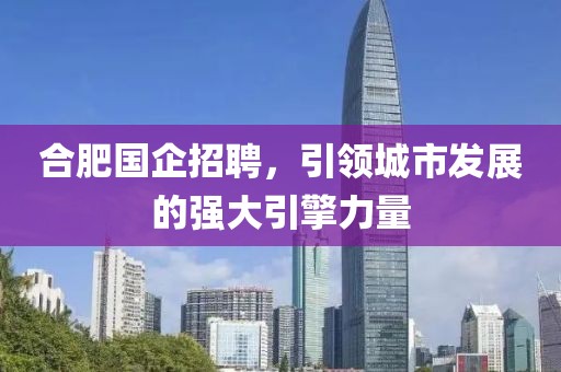 合肥国企招聘，引领城市发展的强大引擎力量