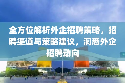 全方位解析外企招聘策略，招聘渠道与策略建议，洞悉外企招聘动向