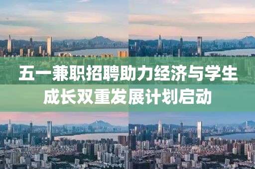 五一兼职招聘助力经济与学生成长双重发展计划启动